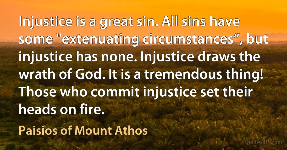 Injustice is a great sin. All sins have some "extenuating circumstances”, but injustice has none. Injustice draws the wrath of God. It is a tremendous thing! Those who commit injustice set their heads on fire. (Paisios of Mount Athos)