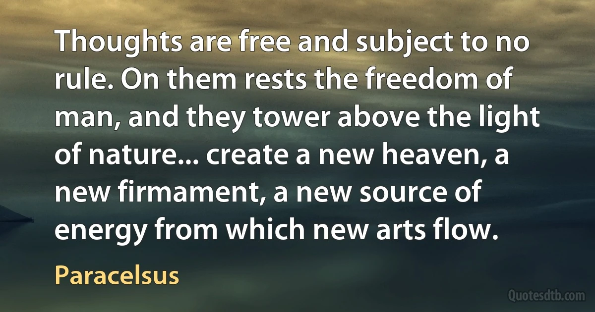 Thoughts are free and subject to no rule. On them rests the freedom of man, and they tower above the light of nature... create a new heaven, a new firmament, a new source of energy from which new arts flow. (Paracelsus)