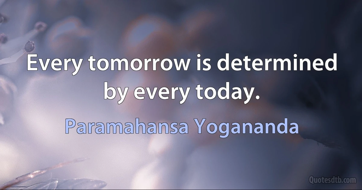 Every tomorrow is determined by every today. (Paramahansa Yogananda)