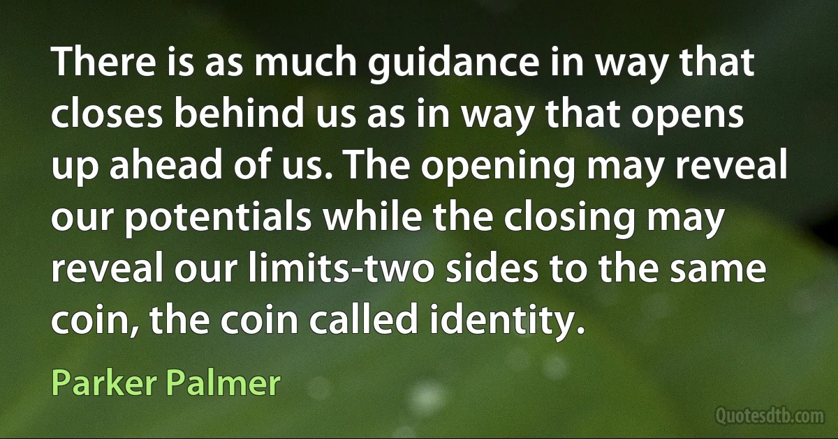 There is as much guidance in way that closes behind us as in way that opens up ahead of us. The opening may reveal our potentials while the closing may reveal our limits-two sides to the same coin, the coin called identity. (Parker Palmer)