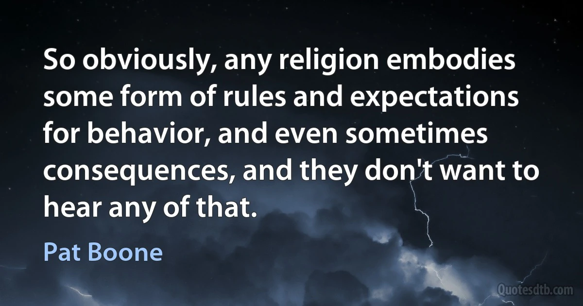 So obviously, any religion embodies some form of rules and expectations for behavior, and even sometimes consequences, and they don't want to hear any of that. (Pat Boone)