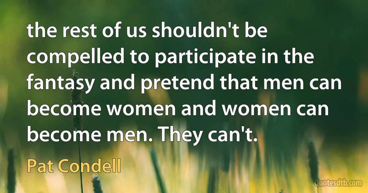 the rest of us shouldn't be compelled to participate in the fantasy and pretend that men can become women and women can become men. They can't. (Pat Condell)