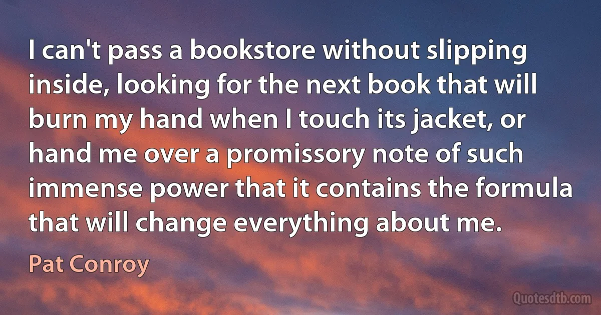 I can't pass a bookstore without slipping inside, looking for the next book that will burn my hand when I touch its jacket, or hand me over a promissory note of such immense power that it contains the formula that will change everything about me. (Pat Conroy)