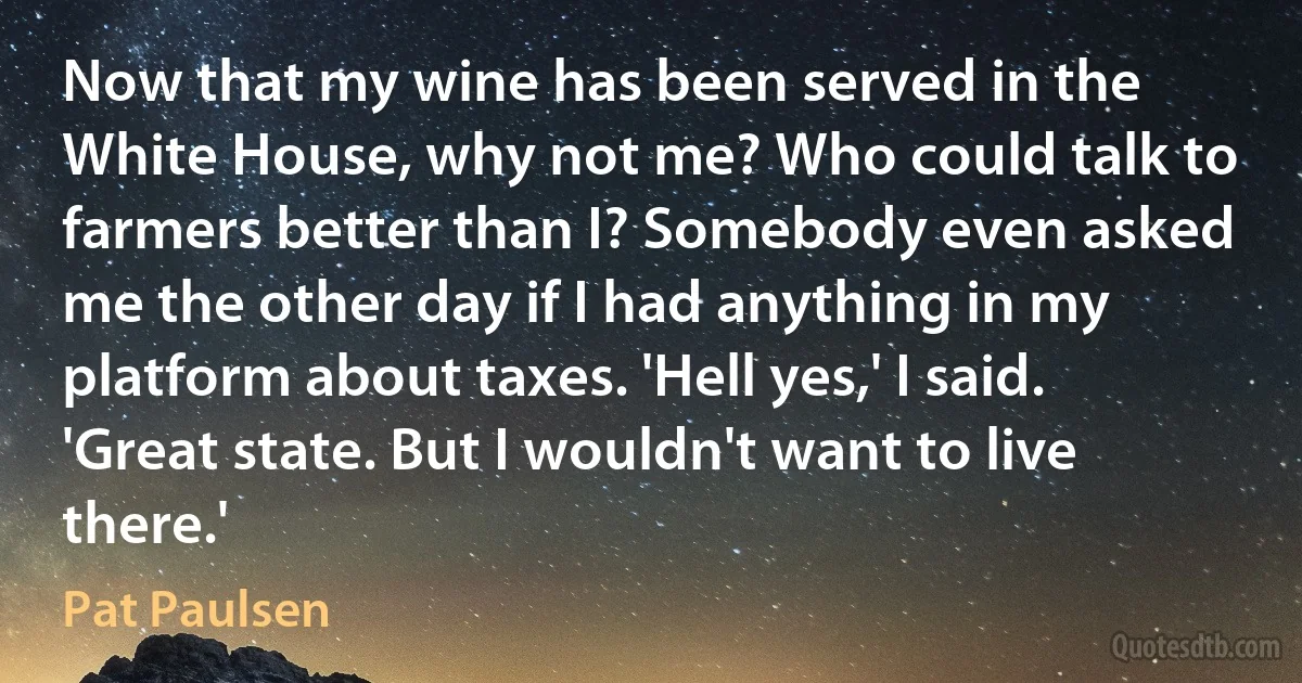 Now that my wine has been served in the White House, why not me? Who could talk to farmers better than I? Somebody even asked me the other day if I had anything in my platform about taxes. 'Hell yes,' I said. 'Great state. But I wouldn't want to live there.' (Pat Paulsen)