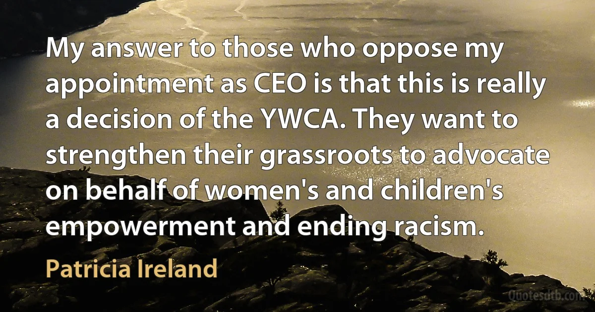 My answer to those who oppose my appointment as CEO is that this is really a decision of the YWCA. They want to strengthen their grassroots to advocate on behalf of women's and children's empowerment and ending racism. (Patricia Ireland)