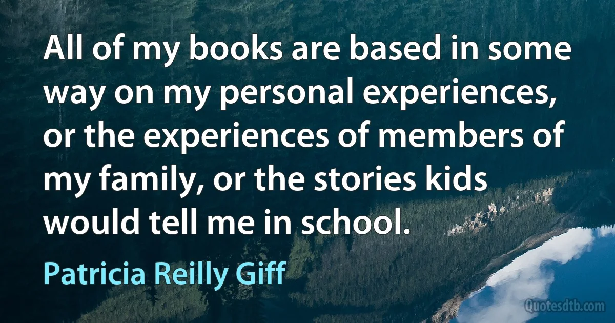 All of my books are based in some way on my personal experiences, or the experiences of members of my family, or the stories kids would tell me in school. (Patricia Reilly Giff)