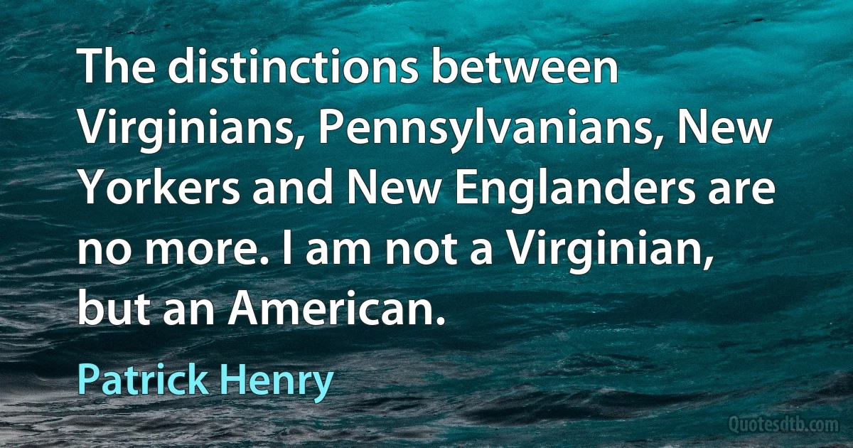 The distinctions between Virginians, Pennsylvanians, New Yorkers and New Englanders are no more. I am not a Virginian, but an American. (Patrick Henry)