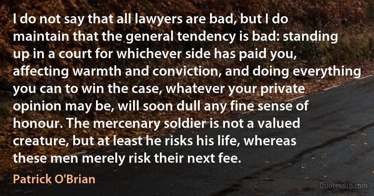 I do not say that all lawyers are bad, but I do maintain that the general tendency is bad: standing up in a court for whichever side has paid you, affecting warmth and conviction, and doing everything you can to win the case, whatever your private opinion may be, will soon dull any fine sense of honour. The mercenary soldier is not a valued creature, but at least he risks his life, whereas these men merely risk their next fee. (Patrick O'Brian)