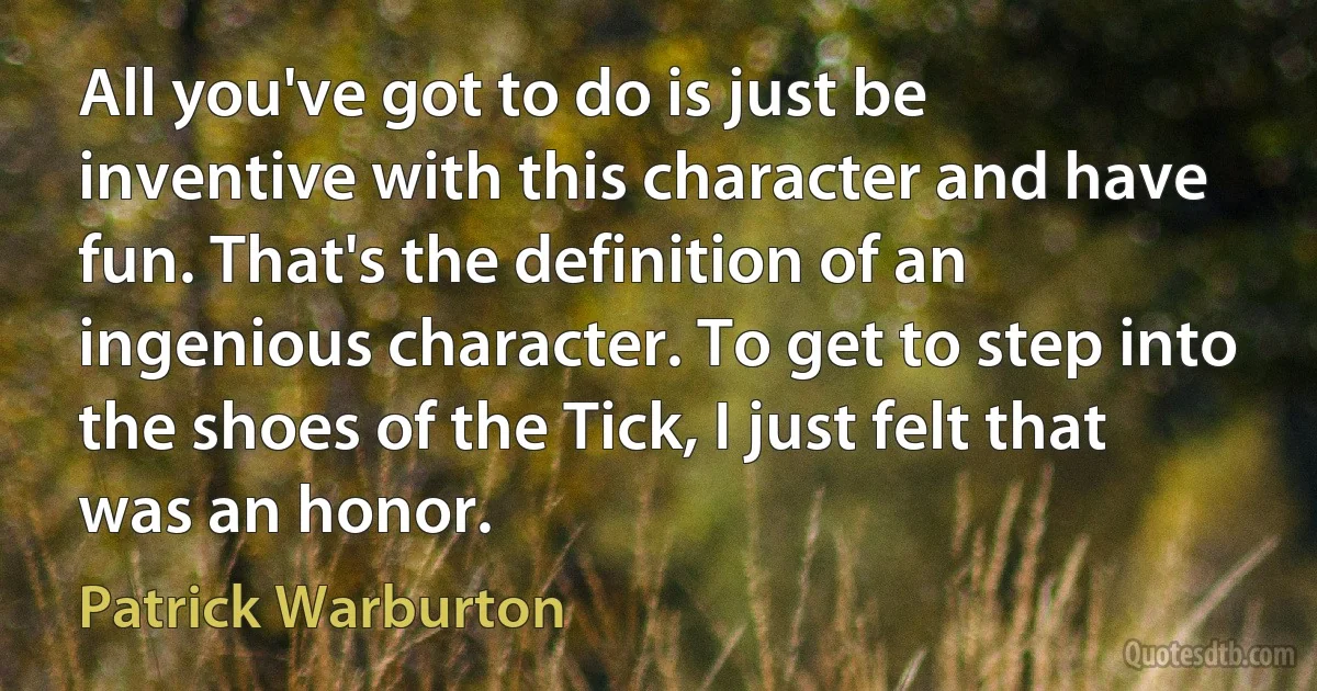 All you've got to do is just be inventive with this character and have fun. That's the definition of an ingenious character. To get to step into the shoes of the Tick, I just felt that was an honor. (Patrick Warburton)