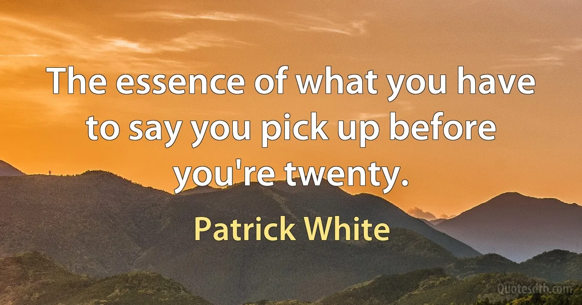 The essence of what you have to say you pick up before you're twenty. (Patrick White)