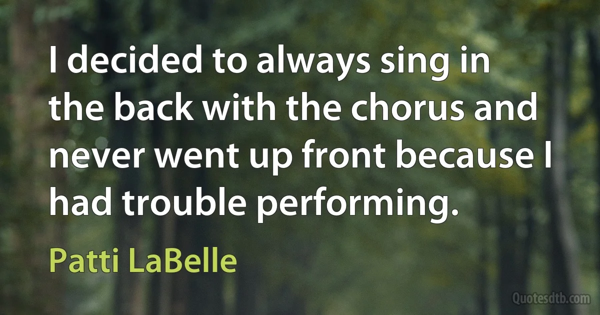 I decided to always sing in the back with the chorus and never went up front because I had trouble performing. (Patti LaBelle)