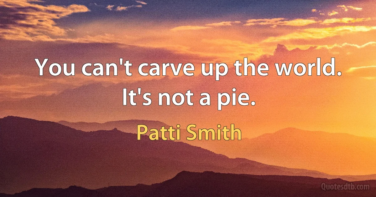 You can't carve up the world. It's not a pie. (Patti Smith)