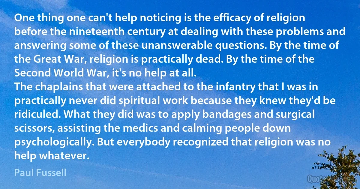 One thing one can't help noticing is the efficacy of religion before the nineteenth century at dealing with these problems and answering some of these unanswerable questions. By the time of the Great War, religion is practically dead. By the time of the Second World War, it's no help at all.
The chaplains that were attached to the infantry that I was in practically never did spiritual work because they knew they'd be ridiculed. What they did was to apply bandages and surgical scissors, assisting the medics and calming people down psychologically. But everybody recognized that religion was no help whatever. (Paul Fussell)