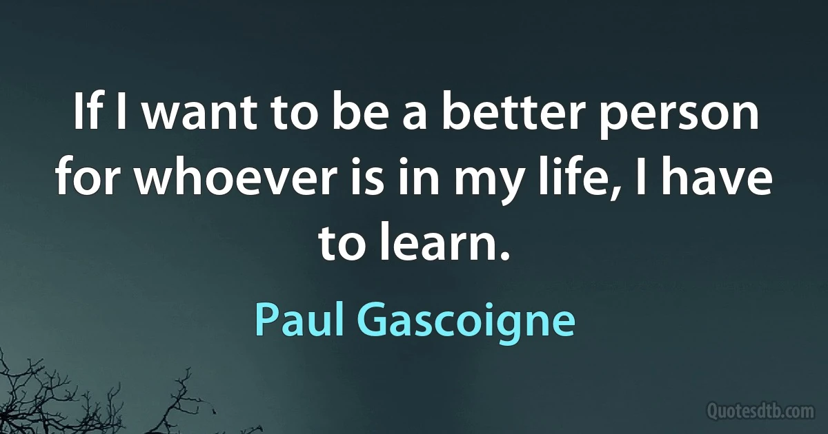 If I want to be a better person for whoever is in my life, I have to learn. (Paul Gascoigne)