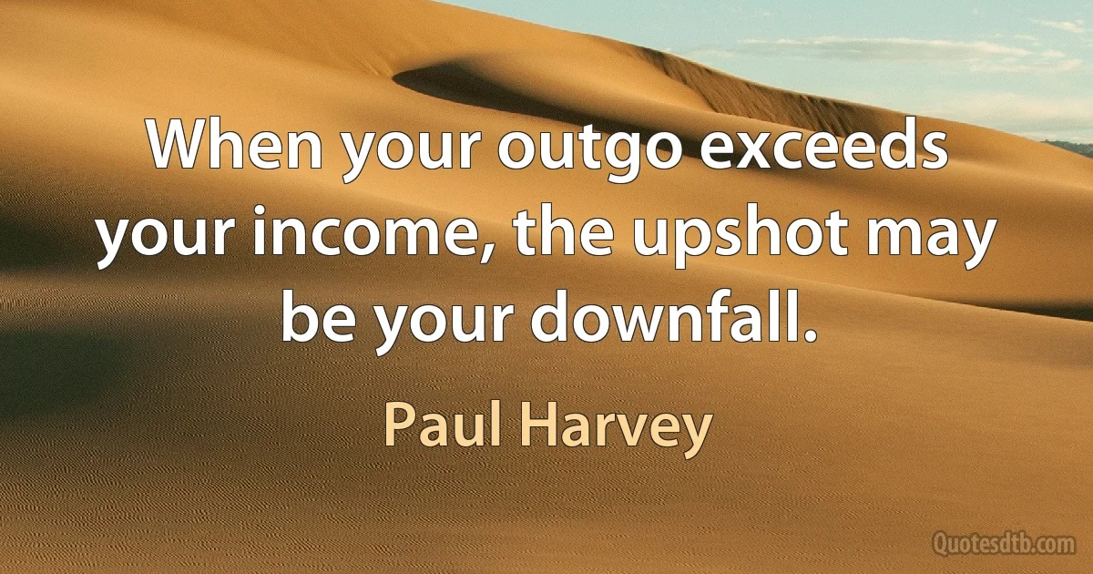 When your outgo exceeds your income, the upshot may be your downfall. (Paul Harvey)