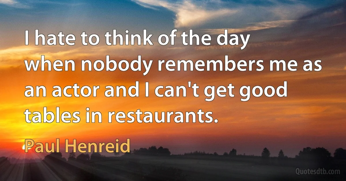 I hate to think of the day when nobody remembers me as an actor and I can't get good tables in restaurants. (Paul Henreid)