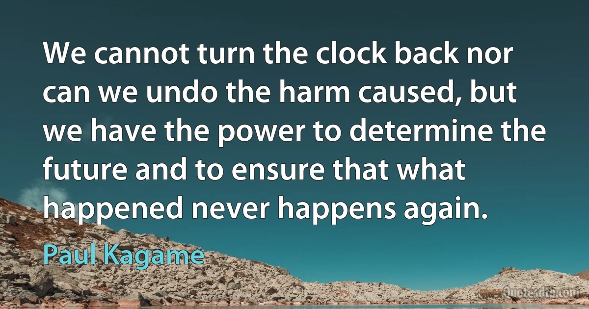 We cannot turn the clock back nor can we undo the harm caused, but we have the power to determine the future and to ensure that what happened never happens again. (Paul Kagame)