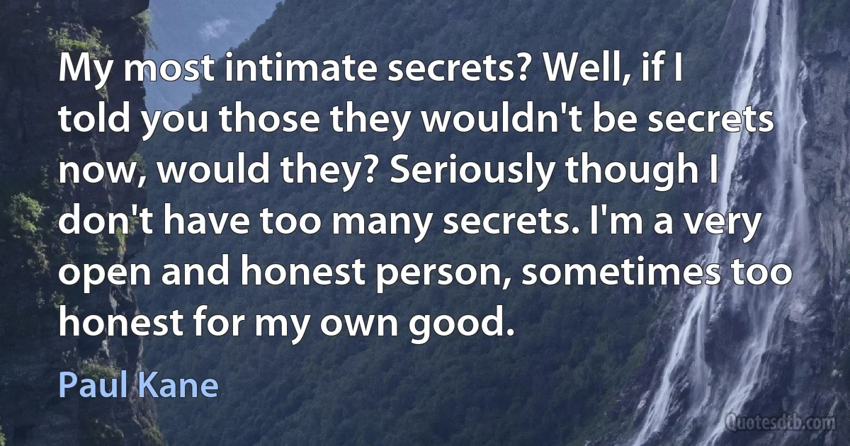 My most intimate secrets? Well, if I told you those they wouldn't be secrets now, would they? Seriously though I don't have too many secrets. I'm a very open and honest person, sometimes too honest for my own good. (Paul Kane)