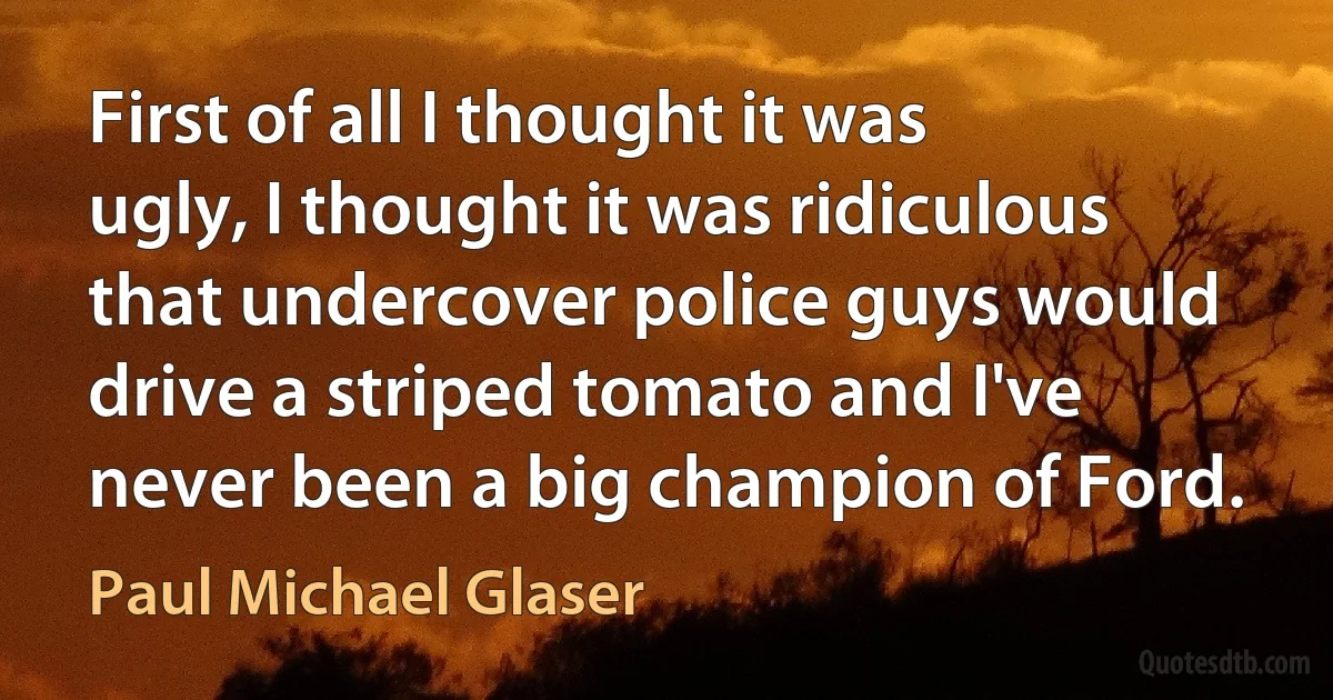 First of all I thought it was ugly, I thought it was ridiculous that undercover police guys would drive a striped tomato and I've never been a big champion of Ford. (Paul Michael Glaser)