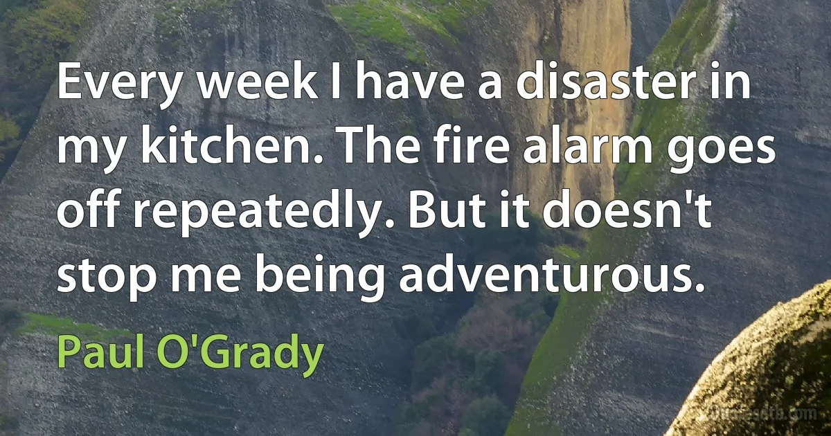 Every week I have a disaster in my kitchen. The fire alarm goes off repeatedly. But it doesn't stop me being adventurous. (Paul O'Grady)