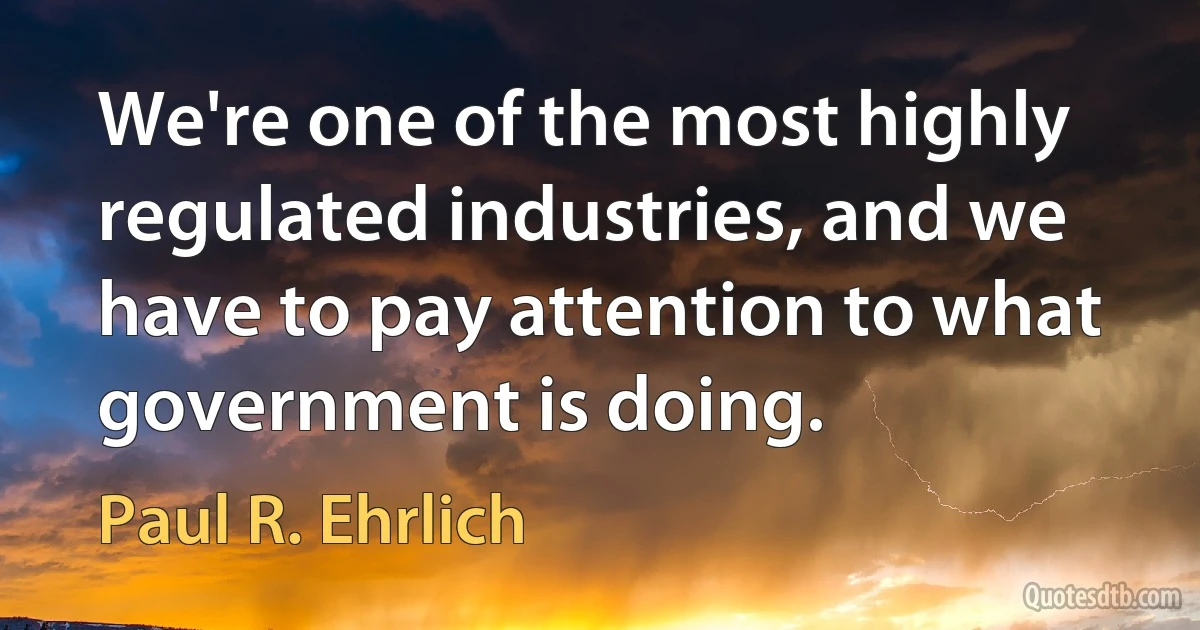 We're one of the most highly regulated industries, and we have to pay attention to what government is doing. (Paul R. Ehrlich)