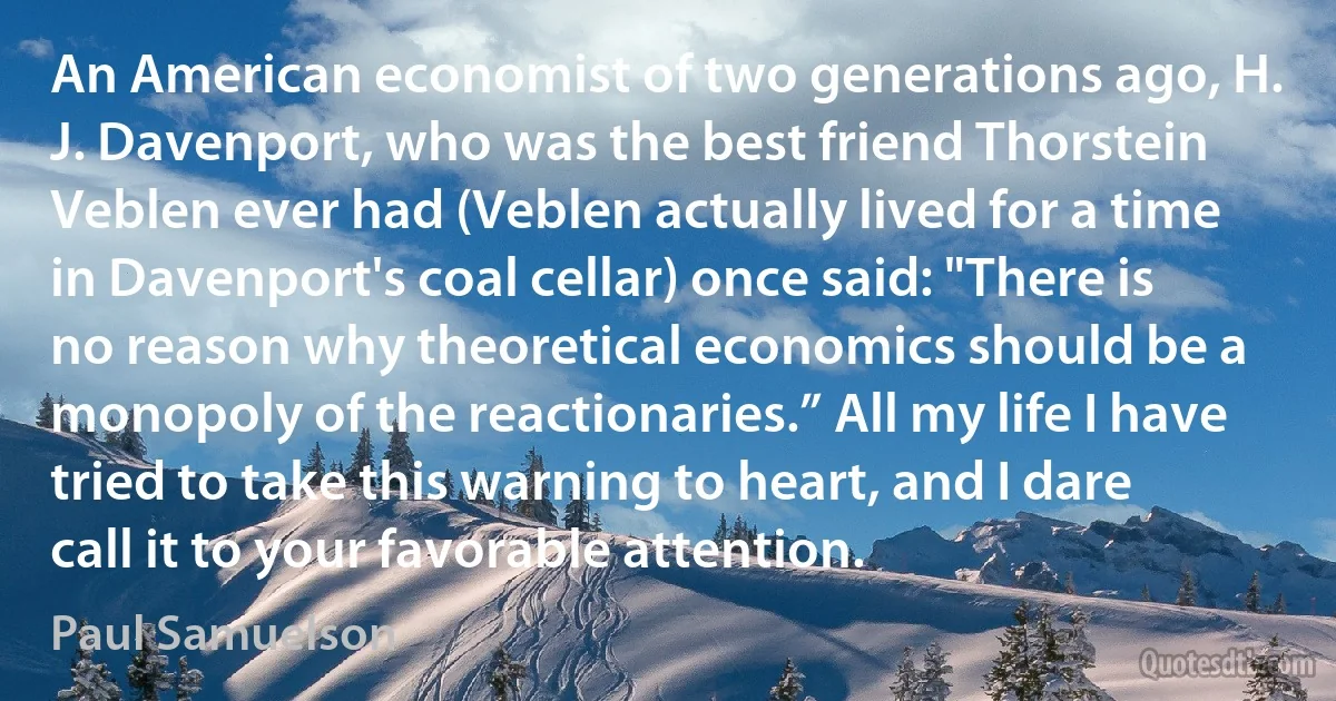 An American economist of two generations ago, H. J. Davenport, who was the best friend Thorstein Veblen ever had (Veblen actually lived for a time in Davenport's coal cellar) once said: "There is no reason why theoretical economics should be a monopoly of the reactionaries.” All my life I have tried to take this warning to heart, and I dare call it to your favorable attention. (Paul Samuelson)