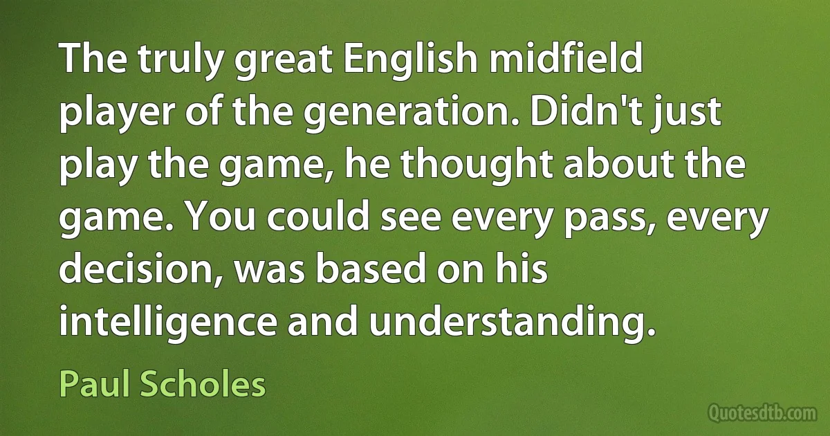 The truly great English midfield player of the generation. Didn't just play the game, he thought about the game. You could see every pass, every decision, was based on his intelligence and understanding. (Paul Scholes)