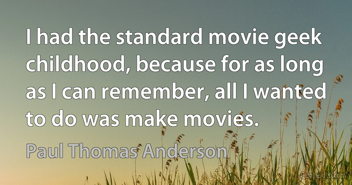 I had the standard movie geek childhood, because for as long as I can remember, all I wanted to do was make movies. (Paul Thomas Anderson)