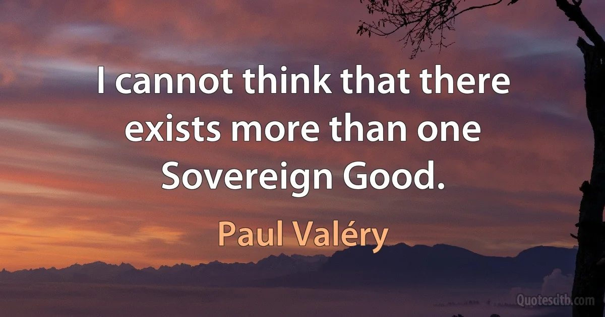 I cannot think that there exists more than one Sovereign Good. (Paul Valéry)