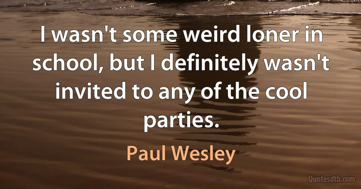 I wasn't some weird loner in school, but I definitely wasn't invited to any of the cool parties. (Paul Wesley)