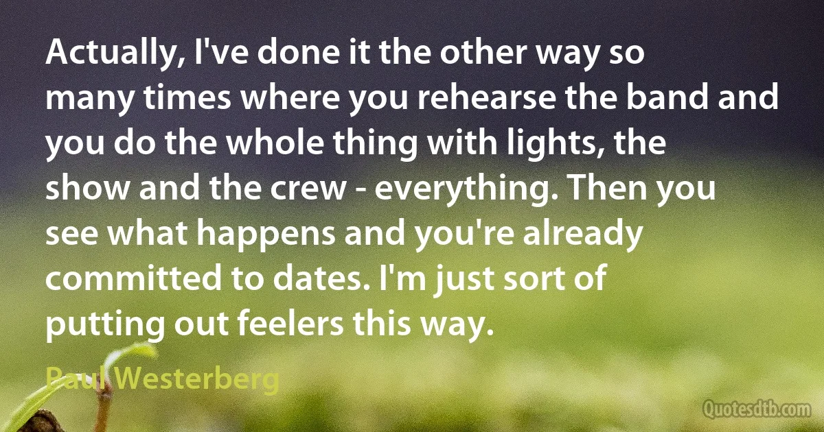 Actually, I've done it the other way so many times where you rehearse the band and you do the whole thing with lights, the show and the crew - everything. Then you see what happens and you're already committed to dates. I'm just sort of putting out feelers this way. (Paul Westerberg)