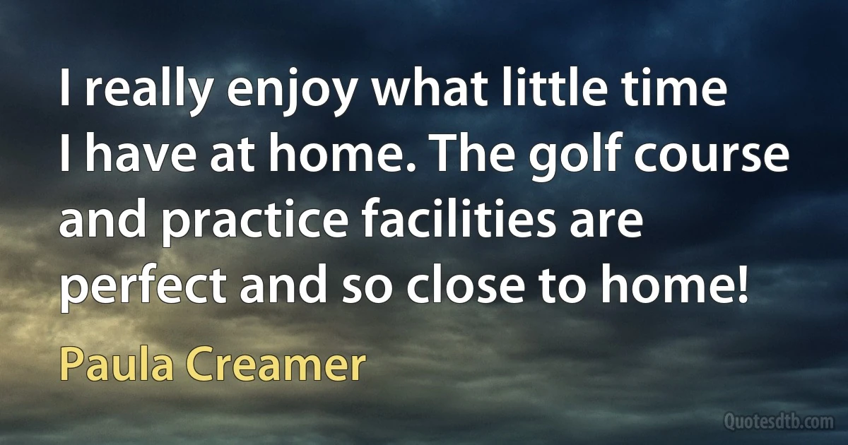 I really enjoy what little time I have at home. The golf course and practice facilities are perfect and so close to home! (Paula Creamer)