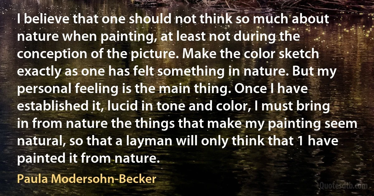 I believe that one should not think so much about nature when painting, at least not during the conception of the picture. Make the color sketch exactly as one has felt something in nature. But my personal feeling is the main thing. Once I have established it, lucid in tone and color, I must bring in from nature the things that make my painting seem natural, so that a layman will only think that 1 have painted it from nature. (Paula Modersohn-Becker)