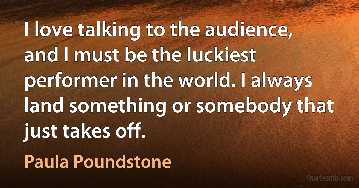 I love talking to the audience, and I must be the luckiest performer in the world. I always land something or somebody that just takes off. (Paula Poundstone)