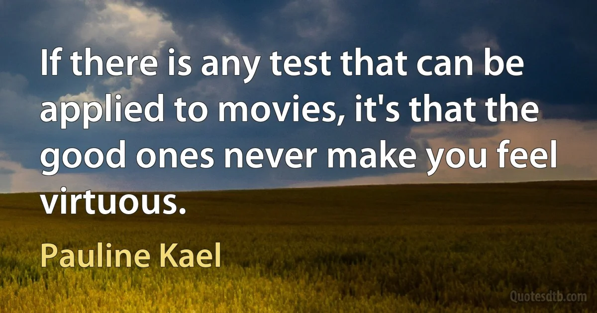 If there is any test that can be applied to movies, it's that the good ones never make you feel virtuous. (Pauline Kael)