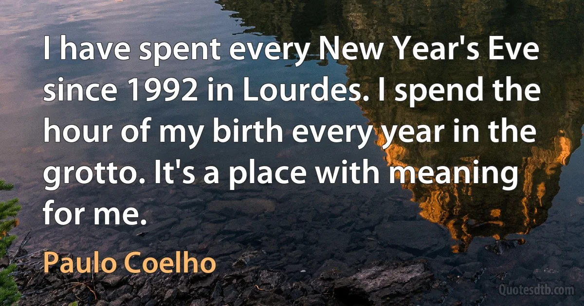 I have spent every New Year's Eve since 1992 in Lourdes. I spend the hour of my birth every year in the grotto. It's a place with meaning for me. (Paulo Coelho)