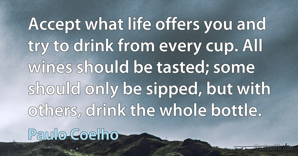 Accept what life offers you and try to drink from every cup. All wines should be tasted; some should only be sipped, but with others, drink the whole bottle. (Paulo Coelho)