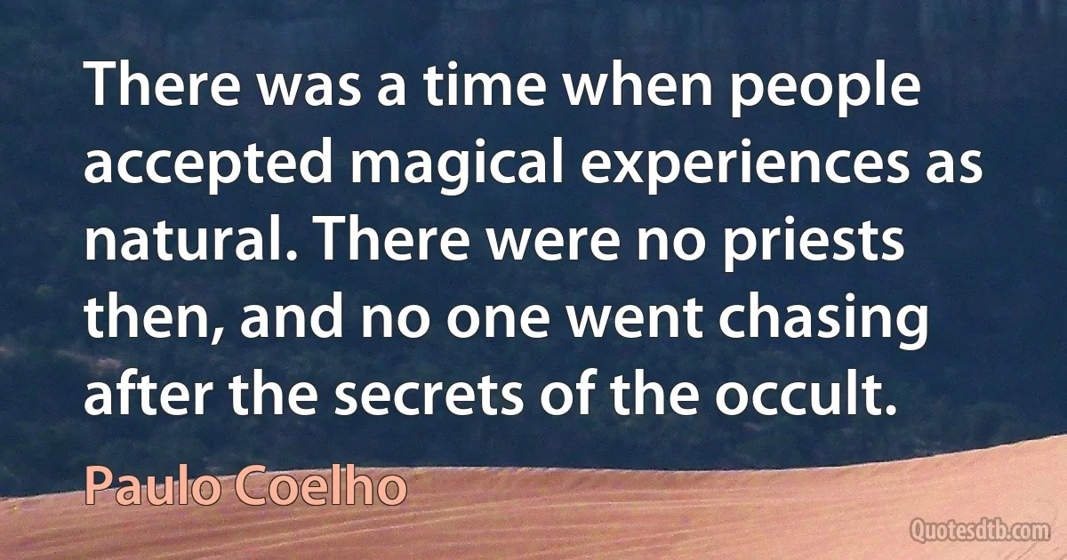 There was a time when people accepted magical experiences as natural. There were no priests then, and no one went chasing after the secrets of the occult. (Paulo Coelho)