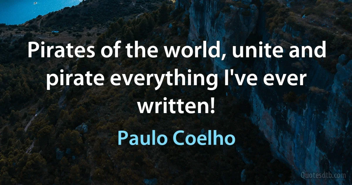 Pirates of the world, unite and pirate everything I've ever written! (Paulo Coelho)