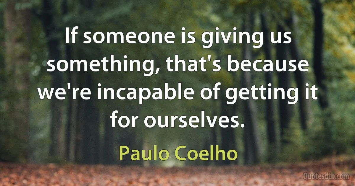 If someone is giving us something, that's because we're incapable of getting it for ourselves. (Paulo Coelho)