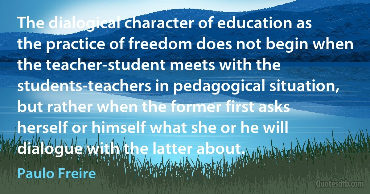 The dialogical character of education as the practice of freedom does not begin when the teacher-student meets with the students-teachers in pedagogical situation, but rather when the former first asks herself or himself what she or he will dialogue with the latter about. (Paulo Freire)