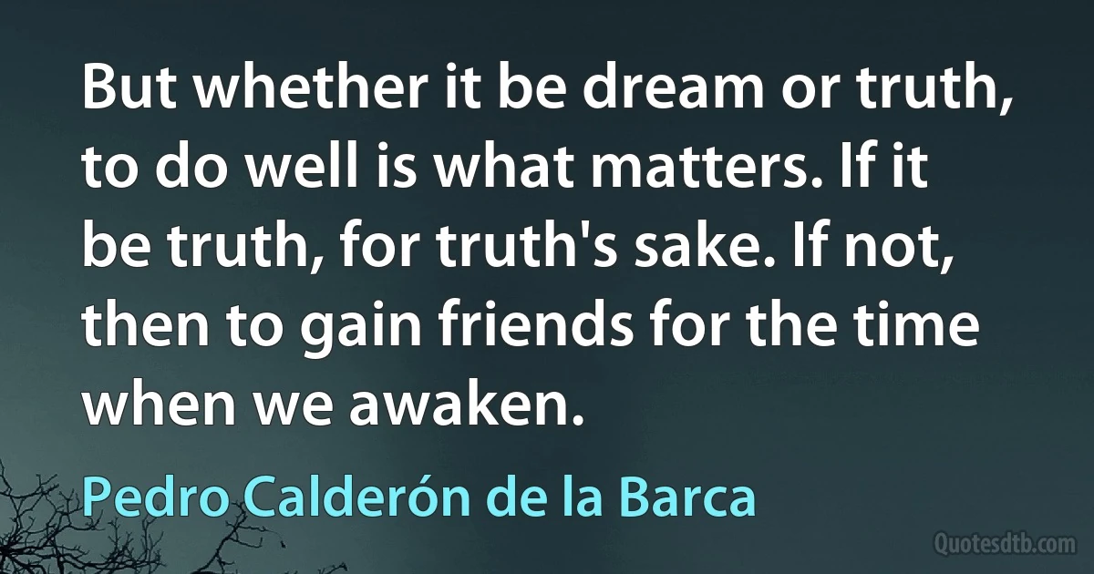 But whether it be dream or truth, to do well is what matters. If it be truth, for truth's sake. If not, then to gain friends for the time when we awaken. (Pedro Calderón de la Barca)