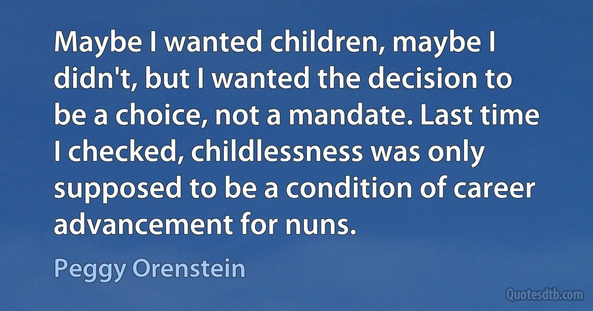 Maybe I wanted children, maybe I didn't, but I wanted the decision to be a choice, not a mandate. Last time I checked, childlessness was only supposed to be a condition of career advancement for nuns. (Peggy Orenstein)