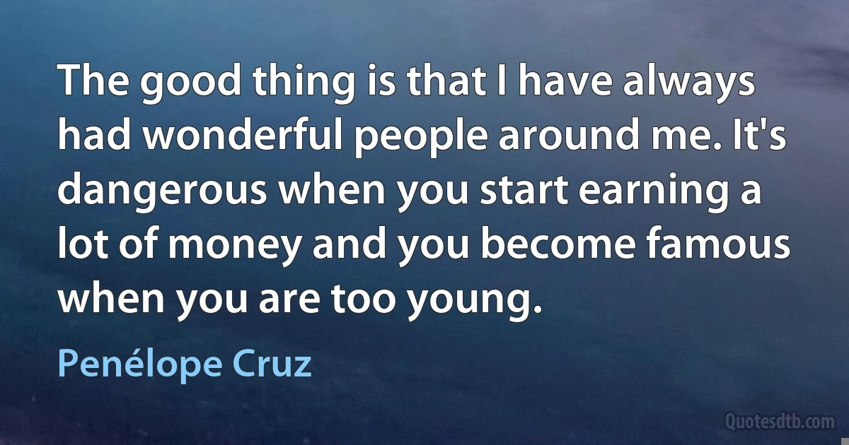 The good thing is that I have always had wonderful people around me. It's dangerous when you start earning a lot of money and you become famous when you are too young. (Penélope Cruz)