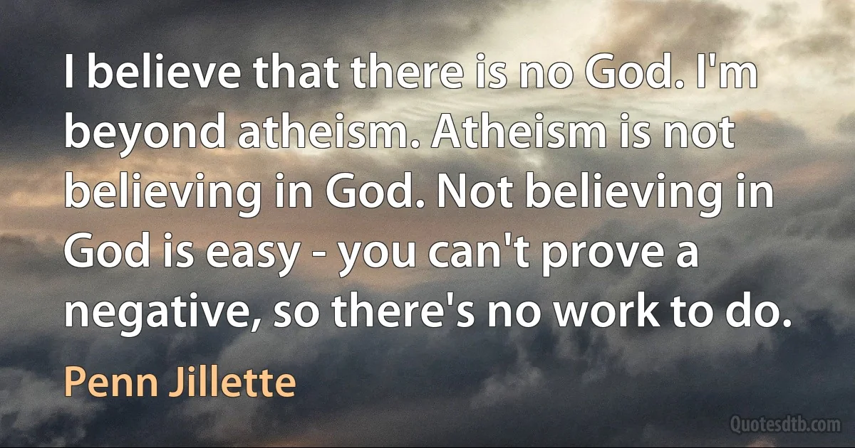 I believe that there is no God. I'm beyond atheism. Atheism is not believing in God. Not believing in God is easy - you can't prove a negative, so there's no work to do. (Penn Jillette)