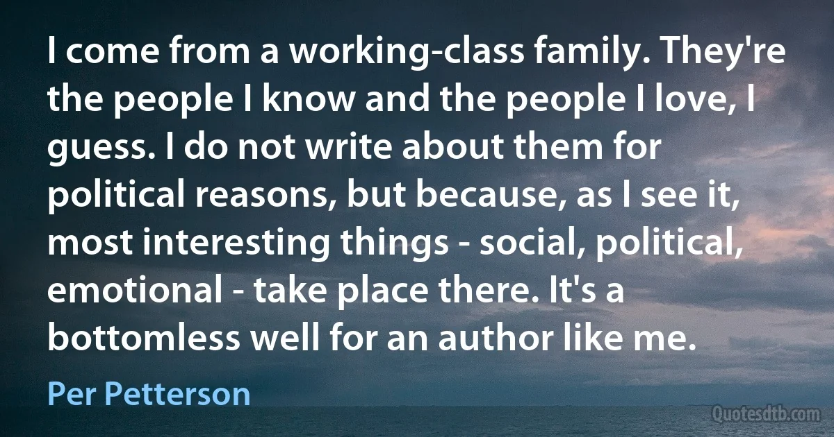 I come from a working-class family. They're the people I know and the people I love, I guess. I do not write about them for political reasons, but because, as I see it, most interesting things - social, political, emotional - take place there. It's a bottomless well for an author like me. (Per Petterson)