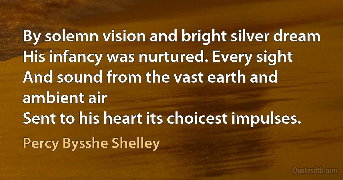 By solemn vision and bright silver dream
His infancy was nurtured. Every sight
And sound from the vast earth and ambient air
Sent to his heart its choicest impulses. (Percy Bysshe Shelley)