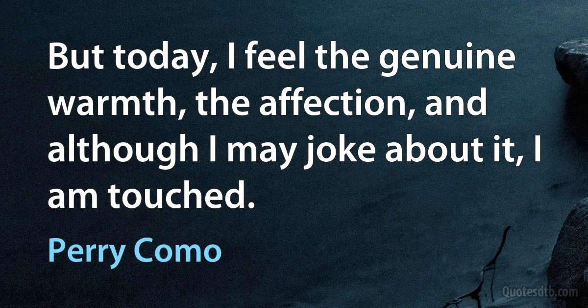 But today, I feel the genuine warmth, the affection, and although I may joke about it, I am touched. (Perry Como)