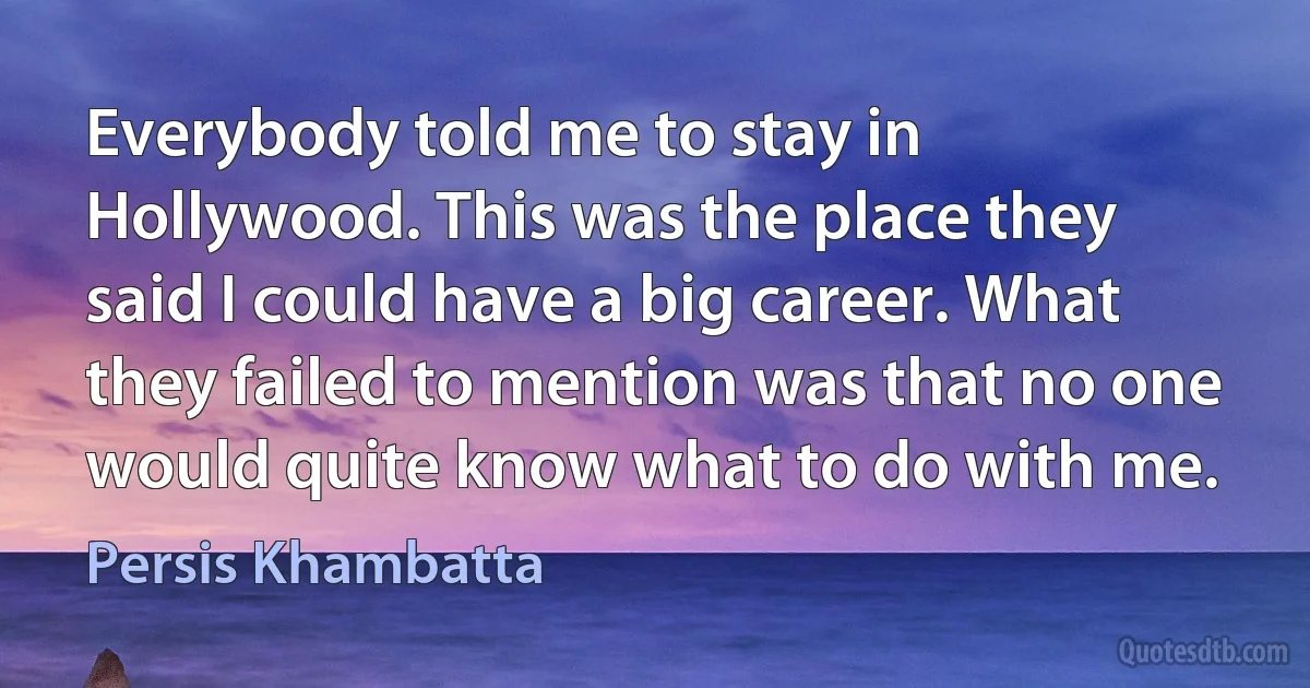 Everybody told me to stay in Hollywood. This was the place they said I could have a big career. What they failed to mention was that no one would quite know what to do with me. (Persis Khambatta)