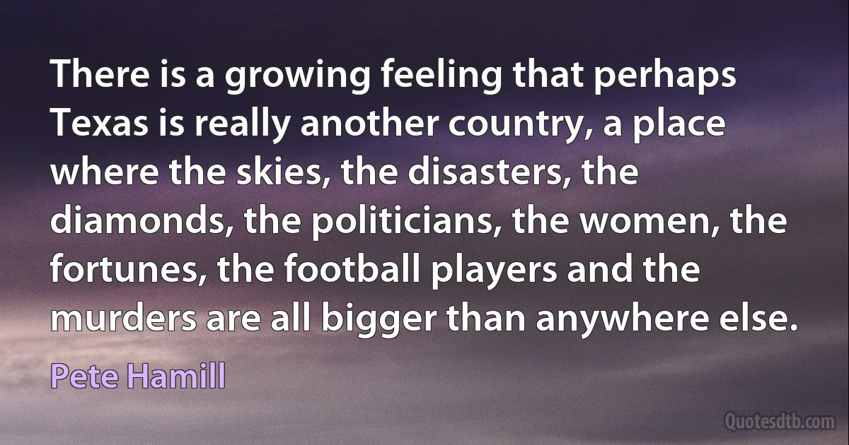 There is a growing feeling that perhaps Texas is really another country, a place where the skies, the disasters, the diamonds, the politicians, the women, the fortunes, the football players and the murders are all bigger than anywhere else. (Pete Hamill)